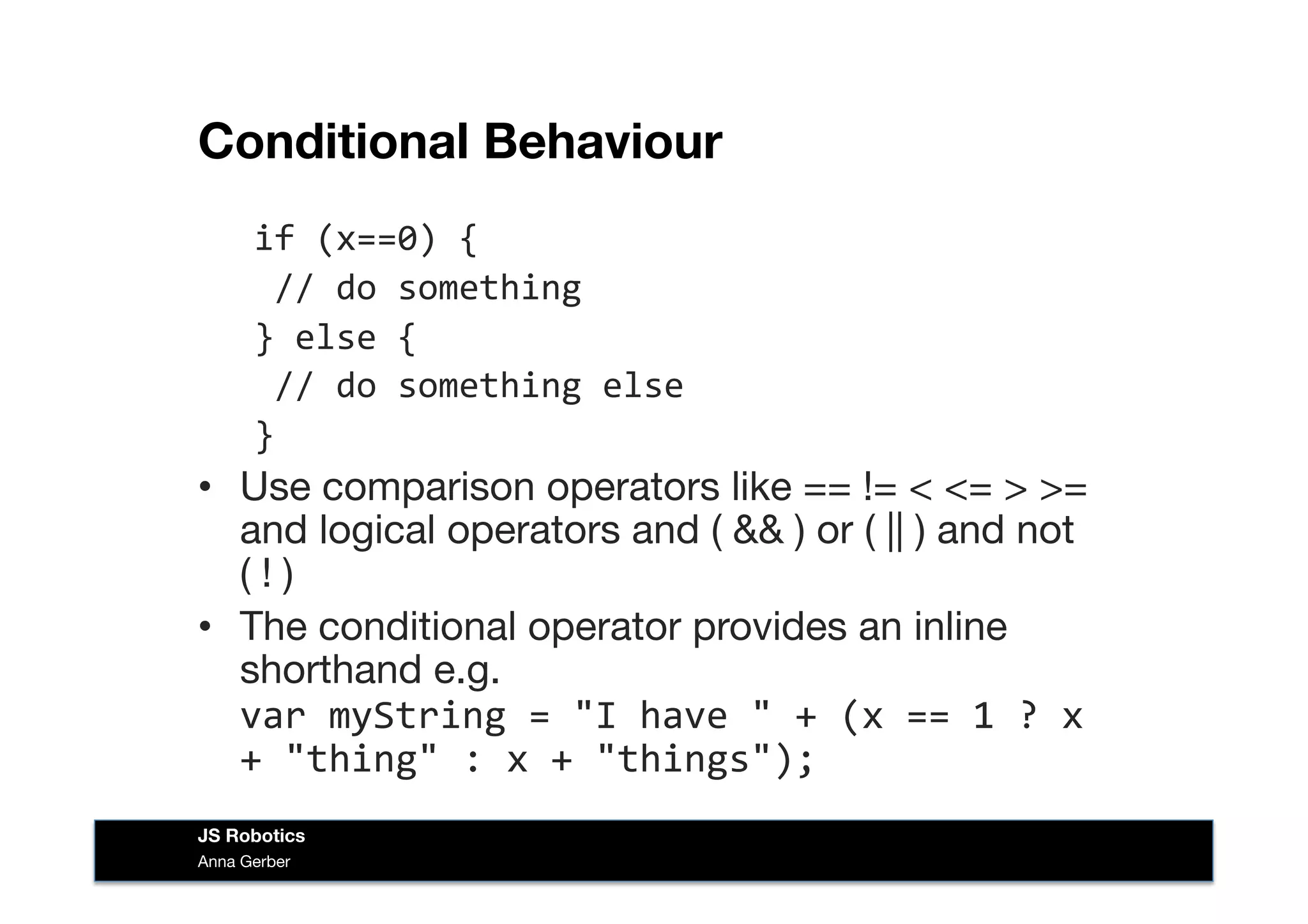 Conditional Behaviour
if	
  (x==0)	
  {	
  
	
  //	
  do	
  something	
  
}	
  else	
  {	
  
	
  //	
  do	
  something	
  else	
  
}	
  
•  Use comparison operators like == != < <= > >=
and logical operators and ( && ) or ( || ) and not
( ! )
•  The conditional operator provides an inline
shorthand e.g.
var	
  myString	
  =	
  "I	
  have	
  "	
  +	
  (x	
  ==	
  1	
  ?	
  x	
  
+	
  "thing"	
  :	
  x	
  +	
  "things");	
  
Anna Gerber
JS Robotics
 