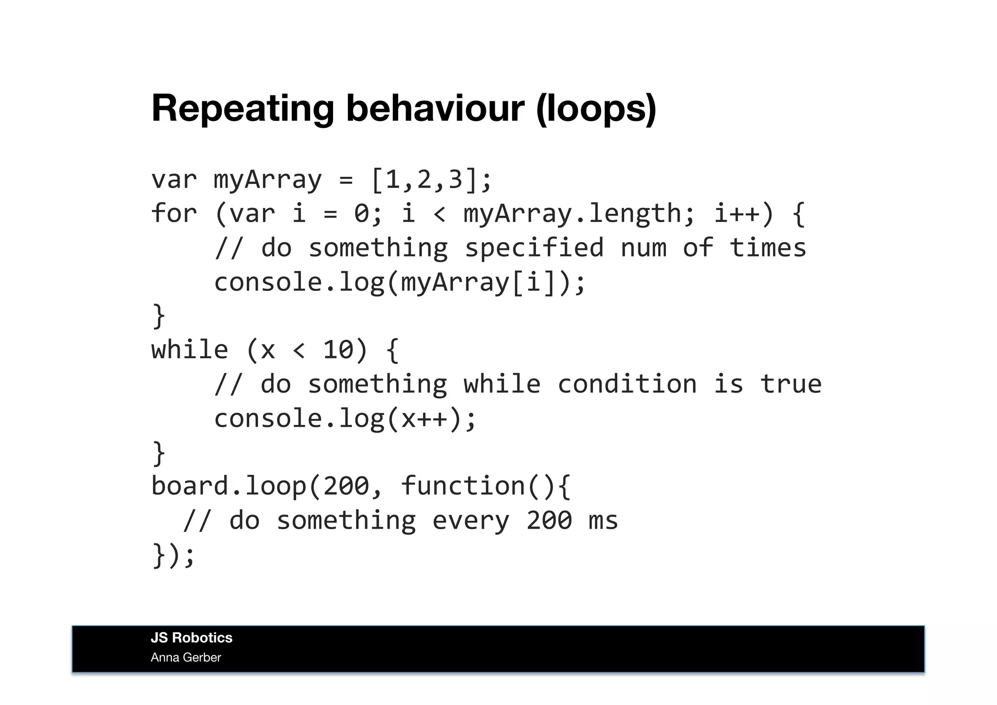 Repeating behaviour (loops)
var	
  myArray	
  =	
  [1,2,3];	
  
for	
  (var	
  i	
  =	
  0;	
  i	
  <	
  myArray.length;	
  i++)	
  {	
  
	
  	
  	
  //	
  do	
  something	
  specified	
  num	
  of	
  times	
  
	
  	
  	
  	
  console.log(myArray[i]);	
  
}	
  
while	
  (x	
  <	
  10)	
  {	
  
	
  	
  	
  	
  //	
  do	
  something	
  while	
  condition	
  is	
  true	
  
	
  	
  	
  	
  console.log(x++);	
  
}	
  
board.loop(200,	
  function(){	
  
	
  	
  //	
  do	
  something	
  every	
  200	
  ms	
  
});	
  
Anna Gerber
JS Robotics
 