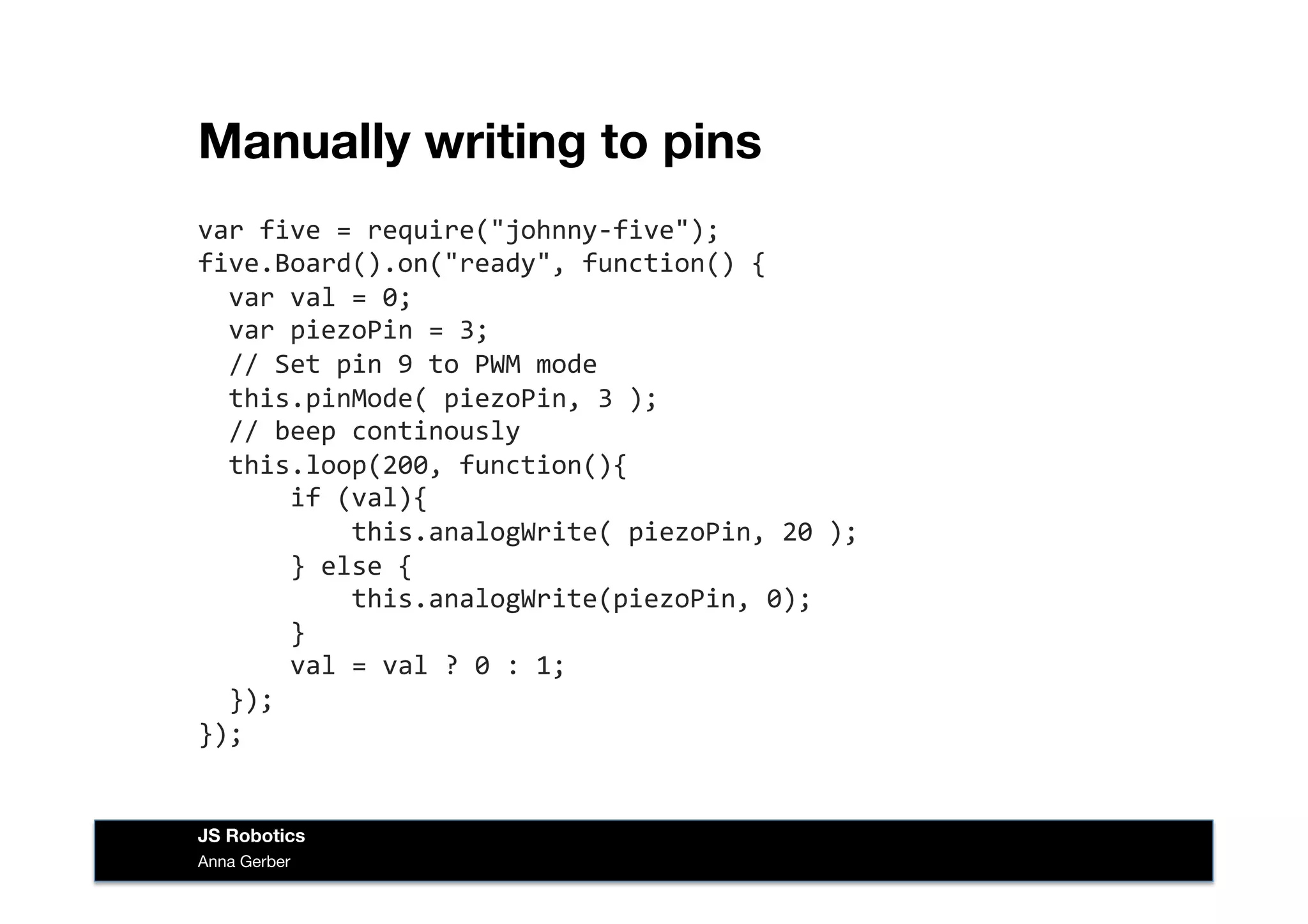 Manually writing to pins
var	
  five	
  =	
  require("johnny-­‐five");	
  
five.Board().on("ready",	
  function()	
  {	
  
	
  	
  var	
  val	
  =	
  0;	
  
	
  	
  var	
  piezoPin	
  =	
  3;	
  
	
  	
  //	
  Set	
  pin	
  9	
  to	
  PWM	
  mode	
  
	
  	
  this.pinMode(	
  piezoPin,	
  3	
  );	
  
	
  	
  //	
  beep	
  continously	
  
	
  	
  this.loop(200,	
  function(){	
  
	
  	
  	
  	
  	
  	
  if	
  (val){	
  
	
  	
  	
  	
  	
  	
  	
  	
  	
  	
  this.analogWrite(	
  piezoPin,	
  20	
  );	
  
	
  	
  	
  	
  	
  	
  }	
  else	
  {	
  
	
  	
  	
  	
  	
  	
  	
  	
  	
  	
  this.analogWrite(piezoPin,	
  0);	
  
	
  	
  	
  	
  	
  	
  }	
  
	
  	
  	
  	
  	
  	
  val	
  =	
  val	
  ?	
  0	
  :	
  1;	
  
	
  	
  });	
  
});	
  
Anna Gerber
JS Robotics
 