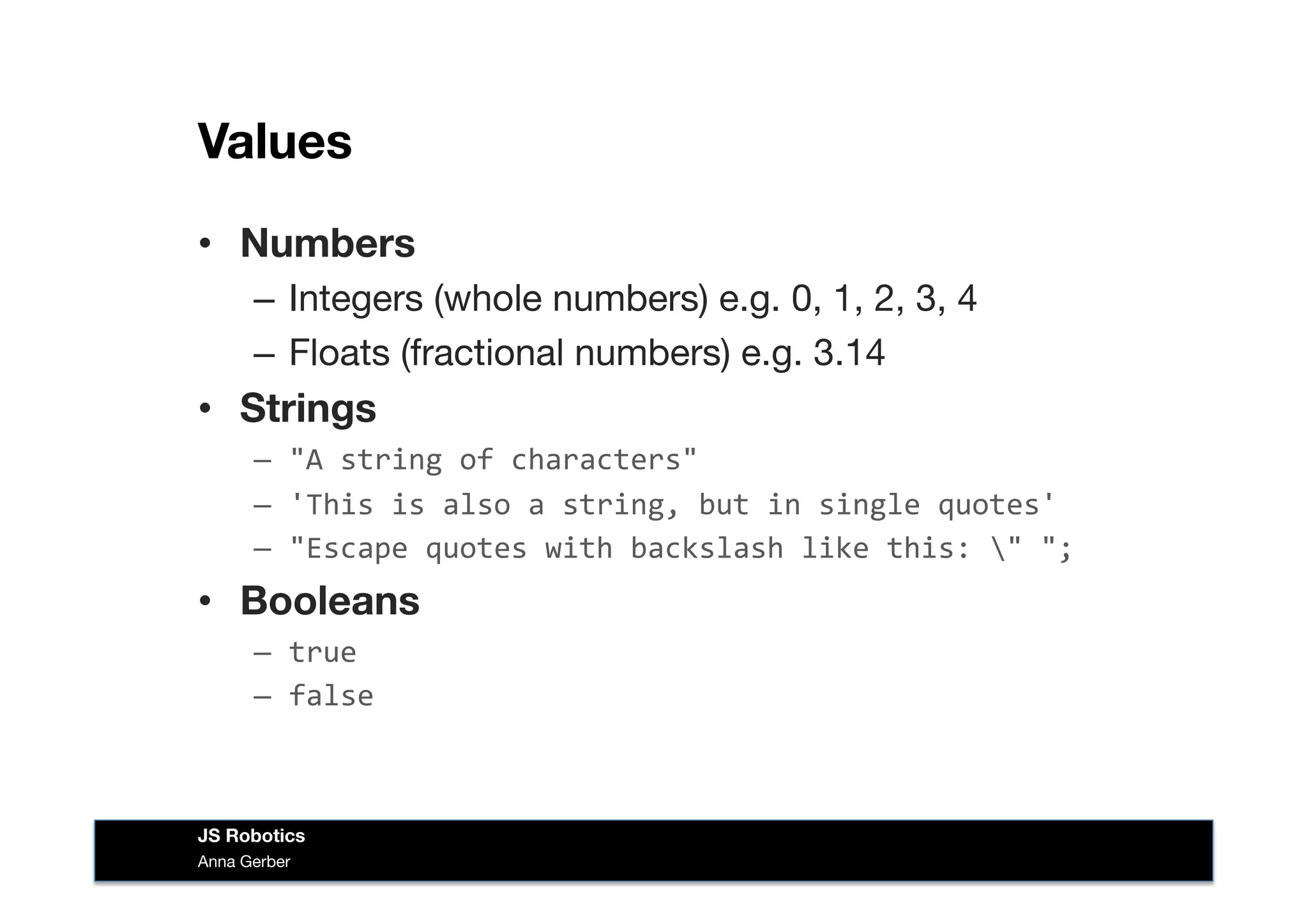Values
•  Numbers
–  Integers (whole numbers) e.g. 0, 1, 2, 3, 4
–  Floats (fractional numbers) e.g. 3.14
•  Strings
–  "A	
  string	
  of	
  characters"	
  
–  'This	
  is	
  also	
  a	
  string,	
  but	
  in	
  single	
  quotes'	
  
–  "Escape	
  quotes	
  with	
  backslash	
  like	
  this:	
  "	
  ";	
  
•  Booleans
–  true	
  
–  false	
  
Anna Gerber
JS Robotics
 