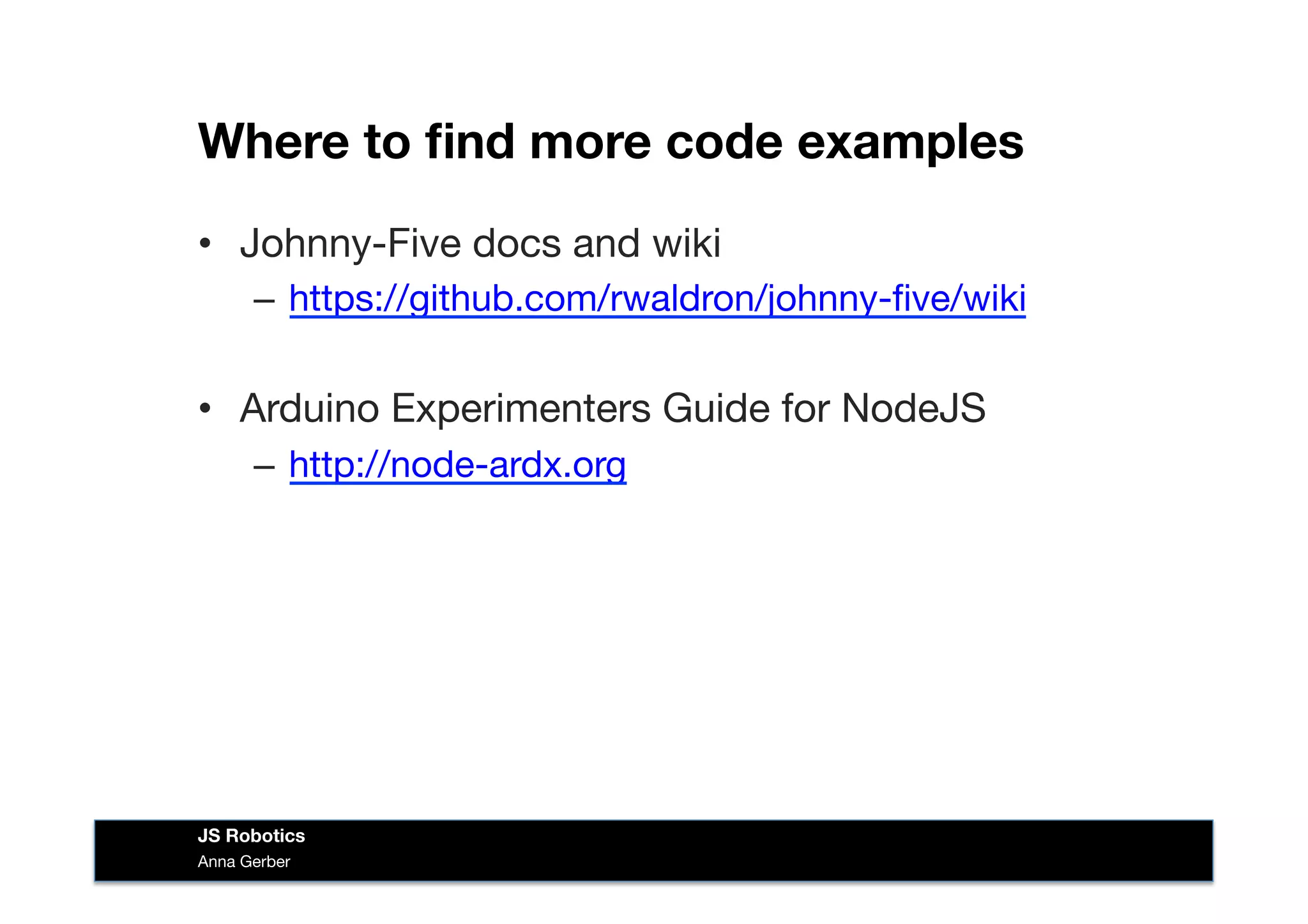 Where to ﬁnd more code examples
•  Johnny-Five docs and wiki
–  https://github.com/rwaldron/johnny-ﬁve/wiki
•  Arduino Experimenters Guide for NodeJS
–  http://node-ardx.org
Anna Gerber
JS Robotics
 