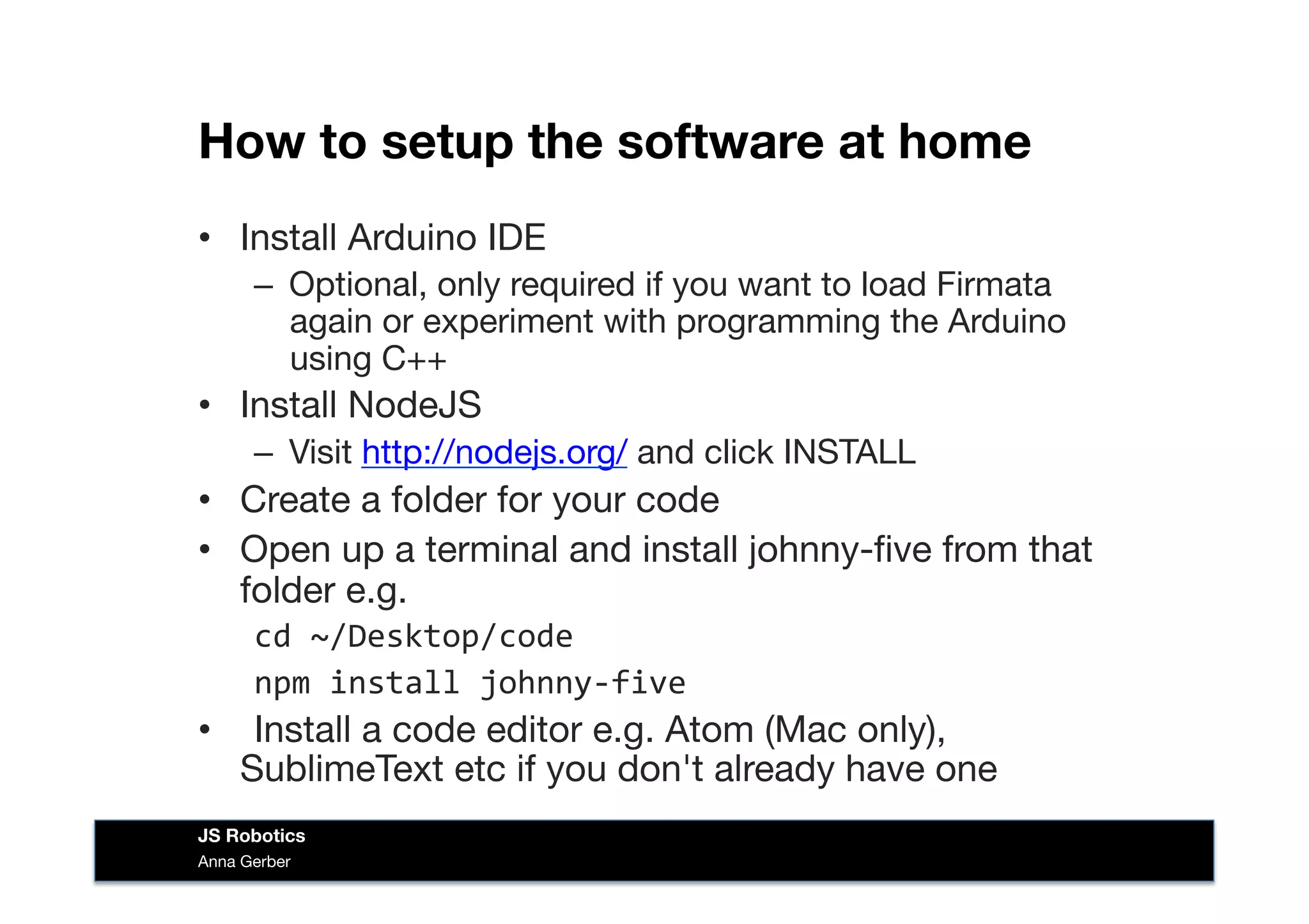 How to setup the software at home
•  Install Arduino IDE 
–  Optional, only required if you want to load Firmata
again or experiment with programming the Arduino
using C++
•  Install NodeJS
–  Visit http://nodejs.org/ and click INSTALL
•  Create a folder for your code
•  Open up a terminal and install johnny-ﬁve from that
folder e.g.
cd	
  ~/Desktop/code	
  
npm	
  install	
  johnny-­‐five	
  
• 	
   Install a code editor e.g. Atom (Mac only),
SublimeText etc if you don't already have one
Anna Gerber
JS Robotics
 