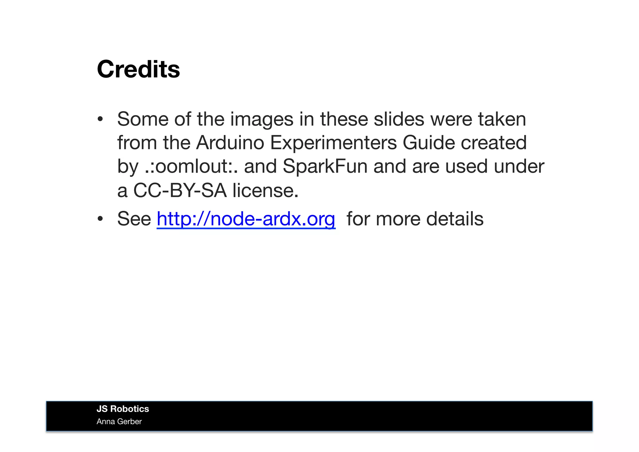 Credits
•  Some of the images in these slides were taken
from the Arduino Experimenters Guide created
by .:oomlout:. and SparkFun and are used under
a CC-BY-SA license. 
•  See http://node-ardx.org for more details
Anna Gerber
JS Robotics
 