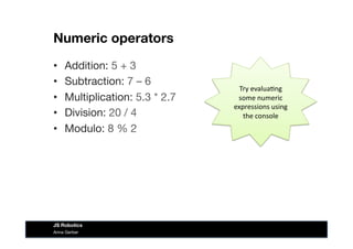 Numeric operators
•  Addition: 5 + 3
•  Subtraction: 7 – 6
•  Multiplication: 5.3 * 2.7
•  Division: 20 / 4
•  Modulo: 8 % 2
Try	
  evalua&ng	
  
some	
  numeric	
  
expressions	
  using	
  
the	
  console	
  
Anna Gerber
JS Robotics
 