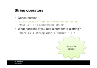 String operators
•  Concatenation
//	
  Evaluates	
  to	
  "this	
  is	
  a	
  concatenated	
  string"	
  
"this	
  is	
  "	
  +	
  "a	
  concatenated	
  string"
•  What happens if you add a number to a string?
"Here	
  is	
  a	
  string	
  with	
  a	
  number	
  "	
  +	
  7	
  
Try	
  it	
  in	
  the	
  
console!	
  
Anna Gerber
JS Robotics
 
