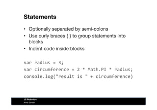 Statements
•  Optionally separated by semi-colons
•  Use curly braces { } to group statements into
blocks
•  Indent code inside blocks
var	
  radius	
  =	
  3;	
  
var	
  circumference	
  =	
  2	
  *	
  Math.PI	
  *	
  radius;	
  
console.log("result	
  is	
  "	
  +	
  circumference)	
  
Anna Gerber
JS Robotics
 