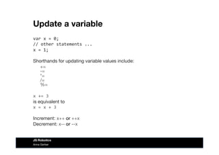 Update a variable
var	
  x	
  =	
  0;	
  
//	
  other	
  statements	
  ...	
  
x	
  =	
  1;	
  
Shorthands for updating variable values include:

+= 
-= 
*= 
/= 
%=
x	
  +=	
  3 
is equivalent to 
x	
  =	
  x	
  +	
  3	
  
Increment: x++ or ++x
Decrement: x-- or --x
Anna Gerber
JS Robotics
 