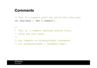 Comments
//	
  This	
  is	
  a	
  comment	
  until	
  the	
  end	
  of	
  this	
  line	
  only	
  
var	
  aVariable	
  =	
  "Not	
  a	
  comment";	
  
/*	
  	
  
*	
  	
  This	
  is	
  	
  a	
  comment	
  spanning	
  several	
  lines,	
  
*	
  	
  until	
  the	
  star	
  slash	
  
*/	
  
//	
  Use	
  comments	
  to	
  disable/enable	
  statements	
  
//	
  var	
  anotherVariable	
  =	
  "Disabled	
  code";	
  
Anna Gerber
JS Robotics
 