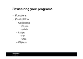 Structuring your programs
•  Functions
•  Control ﬂow
–  Conditional
•  if / else
•  switch
–  Loops
•  For
•  while 
–  Objects
Anna Gerber
JS Robotics
 