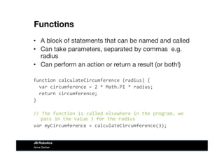 Functions
•  A block of statements that can be named and called
•  Can take parameters, separated by commas e.g.
radius
•  Can perform an action or return a result (or both!)
function	
  calculateCircumference	
  (radius)	
  {	
  
	
  	
  var	
  circumference	
  =	
  2	
  *	
  Math.PI	
  *	
  radius;	
  
	
  	
  return	
  circumference;	
  
}	
  
//	
  The	
  function	
  is	
  called	
  elsewhere	
  in	
  the	
  program,	
  we	
  
pass	
  in	
  the	
  value	
  3	
  for	
  the	
  radius	
  
var	
  myCircumference	
  =	
  calculateCircumference(3);	
  
Anna Gerber
JS Robotics
 