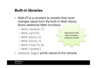 Built-in libraries
•  Math.PI is a constant (a variable that never
changes value) from the built-in Math library.
Some additional Math functions:
–  Math.round(4.7)	
  
–  Math.sqrt(9)	
  
–  Math.max(1,5)	
  
–  Math.min(6,7)	
  
–  Math.floor(5.6)	
  
–  Math.random()	
  
•  console.log() prints values to the console
Experiment	
  with	
  
these	
  func&ons	
  
using	
  the	
  console	
  
Anna Gerber
JS Robotics
 