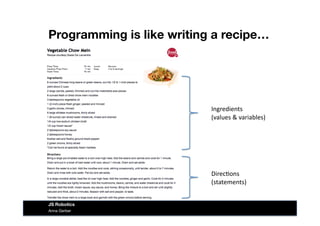 Programming is like writing a recipe…
Direc&ons	
  
(statements)	
  
Ingredients	
  
(values	
  &	
  variables)	
  
Anna Gerber
JS Robotics
 