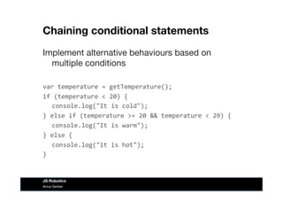 Chaining conditional statements
Implement alternative behaviours based on
multiple conditions
var	
  temperature	
  =	
  getTemperature();	
  
if	
  (temperature	
  <	
  20)	
  {	
  
	
  console.log("It	
  is	
  cold");	
  
}	
  else	
  if	
  (temperature	
  >=	
  20	
  &&	
  temperature	
  <	
  29)	
  {	
  
	
  console.log("It	
  is	
  warm");	
  
}	
  else	
  {	
  
	
  console.log("it	
  is	
  hot");	
  
}	
  
Anna Gerber
JS Robotics
 