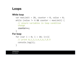 Loops
While loop
var	
  maxLimit	
  =	
  20,	
  counter	
  =	
  0,	
  value	
  =	
  0;	
  
while	
  (value	
  !=	
  6	
  &&	
  counter	
  <	
  maxLimit)	
  {	
  
	
  //	
  ensure	
  variables	
  in	
  loop	
  condition	
  
change	
  
	
  	
  counter++;	
  
}	
  
For loop
for	
  (var	
  i	
  =	
  0;	
  i	
  <	
  10;	
  i++){	
  
	
  //	
  print	
  0,1,2,3,4,5,6,7,8.9	
  
	
  console.log(i);	
  
}	
  
Anna Gerber
JS Robotics
 