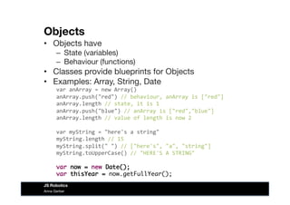 Objects
•  Objects have
–  State (variables)
–  Behaviour (functions)
•  Classes provide blueprints for Objects
•  Examples: Array, String, Date
var	
  anArray	
  =	
  new	
  Array()	
  
anArray.push("red")	
  //	
  behaviour,	
  anArray	
  is	
  ["red"]	
  
anArray.length	
  //	
  state,	
  it	
  is	
  1	
  
anArray.push("blue")	
  //	
  anArray	
  is	
  ["red","blue"]	
  
anArray.length	
  //	
  value	
  of	
  length	
  is	
  now	
  2	
  
var	
  myString	
  =	
  "here's	
  a	
  string"	
  
myString.length	
  //	
  15	
  
myString.split("	
  ")	
  //	
  ["here's",	
  "a",	
  "string"]	
  
myString.toUpperCase()	
  //	
  "HERE'S	
  A	
  STRING"	
  
var now = new Date();
var thisYear = now.getFullYear();	
  
Anna Gerber
JS Robotics
 