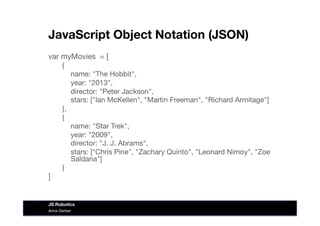 JavaScript Object Notation (JSON)
var myMovies = [
{

name: "The Hobbit",

year: "2013",

director: "Peter Jackson",

stars: ["Ian McKellen", "Martin Freeman", "Richard Armitage"]
},
{

name: "Star Trek",

year: "2009",

director: "J. J. Abrams",

stars: ["Chris Pine", "Zachary Quinto", "Leonard Nimoy", "Zoe
Saldana"]
}
]
Anna Gerber
JS Robotics
 