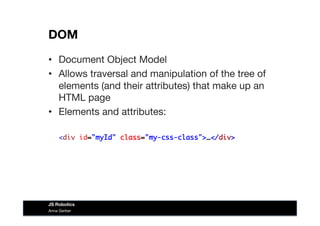 DOM
•  Document Object Model
•  Allows traversal and manipulation of the tree of
elements (and their attributes) that make up an
HTML page
•  Elements and attributes:
<div id="myId" class="my-css-class">…</div>
Anna Gerber
JS Robotics
 