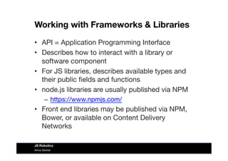 Working with Frameworks & Libraries
•  API = Application Programming Interface
•  Describes how to interact with a library or
software component
•  For JS libraries, describes available types and
their public ﬁelds and functions
•  node.js libraries are usually published via NPM
–  https://www.npmjs.com/ 
•  Front end libraries may be published via NPM,
Bower, or available on Content Delivery
Networks
Anna Gerber
JS Robotics
 