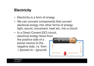 Electricity
•  Electricity is a form of energy
•  We can connect components that convert
electrical energy into other forms of energy:
light, sound, movement, heat etc, into a circuit
•  In a Direct Current (DC) circuit, 
electrical energy ﬂows from  
the positive side of a  
power source to the 
negative side, i.e. from  
+ (power) to – (ground) 
Anna Gerber
JS Robotics
 