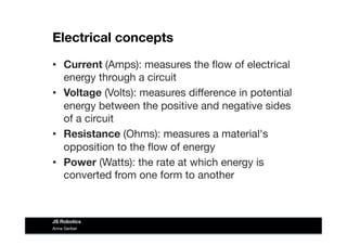 Electrical concepts
•  Current (Amps): measures the ﬂow of electrical
energy through a circuit
•  Voltage (Volts): measures diﬀerence in potential
energy between the positive and negative sides
of a circuit
•  Resistance (Ohms): measures a material's
opposition to the ﬂow of energy
•  Power (Watts): the rate at which energy is
converted from one form to another
Anna Gerber
JS Robotics
 