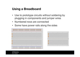 Using a Breadboard
Anna Gerber
JS Robotics
•  Use to prototype circuits without soldering by
plugging in components and jumper wires
•  Numbered rows are connected
•  Some have power rails along the sides
 
