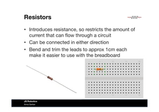 Resistors
•  Introduces resistance, so restricts the amount of
current that can ﬂow through a circuit
•  Can be connected in either direction
•  Bend and trim the leads to approx 1cm each
make it easier to use with the breadboard
Anna Gerber
JS Robotics
 