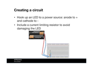 Creating a circuit
•  Hook up an LED to a power source: anode to +
and cathode to -
•  Include a current limiting resistor to avoid
damaging the LED
Anna Gerber
JS Robotics
 