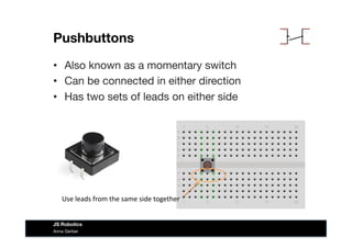 Pushbuttons
•  Also known as a momentary switch
•  Can be connected in either direction
•  Has two sets of leads on either side
Anna Gerber
JS Robotics
Use	
  leads	
  from	
  the	
  same	
  side	
  together	
  
 