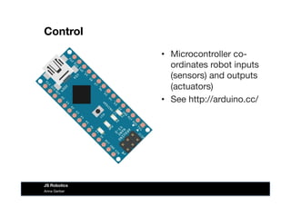 Control
•  Microcontroller co-
ordinates robot inputs
(sensors) and outputs
(actuators)
•  See http://arduino.cc/
Anna Gerber
JS Robotics
 