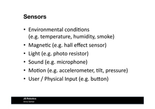 Sensors
•  Environmental	
  condi&ons	
  	
  	
  
(e.g.	
  temperature,	
  humidity,	
  smoke)	
  
•  Magne&c	
  (e.g.	
  hall	
  eﬀect	
  sensor)	
  
•  Light	
  (e.g.	
  photo	
  resistor)	
  
•  Sound	
  (e.g.	
  microphone)	
  
•  Mo&on	
  (e.g.	
  accelerometer,	
  &lt,	
  pressure)	
  
•  User	
  /	
  Physical	
  Input	
  (e.g.	
  buIon)	
  
Anna Gerber
JS Robotics
 