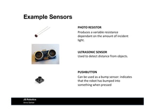 Example Sensors
Anna Gerber
JS Robotics
PHOTO	
  RESISTOR	
  
Produces	
  a	
  variable	
  resistance	
  
dependant	
  on	
  the	
  amount	
  of	
  incident	
  
light.	
  
ULTRASONIC	
  SENSOR	
  
Used	
  to	
  detect	
  distance	
  from	
  objects.	
  
PUSHBUTTON	
  
Can	
  be	
  used	
  as	
  a	
  bump	
  sensor:	
  indicates	
  
that	
  the	
  robot	
  has	
  bumped	
  into	
  
something	
  when	
  pressed	
  
 