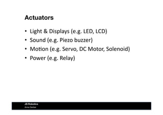 Actuators
•  Light	
  &	
  Displays	
  (e.g.	
  LED,	
  LCD)	
  
•  Sound	
  (e.g.	
  Piezo	
  buzzer)	
  
•  Mo&on	
  (e.g.	
  Servo,	
  DC	
  Motor,	
  Solenoid)	
  
•  Power	
  (e.g.	
  Relay)	
  
Anna Gerber
JS Robotics
 