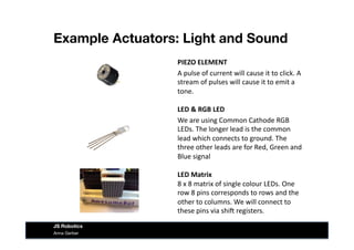 Example Actuators: Light and Sound
Anna Gerber
JS Robotics
PIEZO	
  ELEMENT	
  
A	
  pulse	
  of	
  current	
  will	
  cause	
  it	
  to	
  click.	
  A	
  
stream	
  of	
  pulses	
  will	
  cause	
  it	
  to	
  emit	
  a	
  
tone.	
  
LED	
  &	
  RGB	
  LED	
  
We	
  are	
  using	
  Common	
  Cathode	
  RGB	
  
LEDs.	
  The	
  longer	
  lead	
  is	
  the	
  common	
  
lead	
  which	
  connects	
  to	
  ground.	
  The	
  
three	
  other	
  leads	
  are	
  for	
  Red,	
  Green	
  and	
  
Blue	
  signal	
  
LED	
  Matrix	
  
8	
  x	
  8	
  matrix	
  of	
  single	
  colour	
  LEDs.	
  One	
  
row	
  8	
  pins	
  corresponds	
  to	
  rows	
  and	
  the	
  
other	
  to	
  columns.	
  We	
  will	
  connect	
  to	
  
these	
  pins	
  via	
  shi^	
  registers.	
  
 