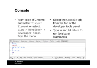 Console
•  Right-click in Chrome
and select Inspect	
  
Element or select  
View	
  >	
  Developer	
  >	
  
Developer	
  Tools	
  
from the menu
•  Select the Console tab
from the top of the
developer tools panel
•  Type in and hit return to
run (evaluate)
statements
Anna Gerber
JS Robotics
 