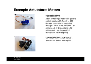 Example Actutators: Motors
Anna Gerber
JS Robotics
9G	
  HOBBY	
  SERVO	
  
A	
  box	
  containing	
  a	
  motor	
  with	
  gears	
  to	
  
make	
  it	
  posi&onable	
  from	
  0	
  to	
  180	
  
degrees.	
  Posi&oning	
  is	
  controlled	
  
through	
  a	
  &med	
  pulse,	
  between	
  1.25	
  
milliseconds	
  (0	
  degrees)	
  and	
  1.75	
  
milliseconds	
  (180	
  degrees)	
  (1.5	
  
milliseconds	
  for	
  90	
  degrees).	
  
CONTINUOUS	
  ROTATION	
  SERVO	
  
A	
  servo	
  that	
  rotates	
  360	
  degrees	
  
 