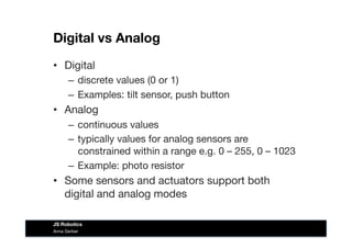 Digital vs Analog
•  Digital
–  discrete values (0 or 1)
–  Examples: tilt sensor, push button
•  Analog
–  continuous values
–  typically values for analog sensors are
constrained within a range e.g. 0 – 255, 0 – 1023
–  Example: photo resistor
•  Some sensors and actuators support both
digital and analog modes
Anna Gerber
JS Robotics
 