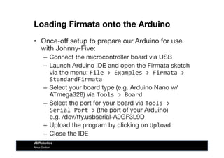 Loading Firmata onto the Arduino
•  Once-oﬀ setup to prepare our Arduino for use
with Johnny-Five:
–  Connect the microcontroller board via USB
–  Launch Arduino IDE and open the Firmata sketch
via the menu: File	
  >	
  Examples	
  >	
  Firmata	
  >	
  
StandardFirmata	
  
–  Select your board type (e.g. Arduino Nano w/
ATmega328) via Tools	
  >	
  Board	
  
–  Select the port for your board via Tools	
  >	
  
Serial	
  Port	
  > (the port of your Arduino)  
e.g. /dev/tty.usbserial-A9GF3L9D
–  Upload the program by clicking on Upload	
  
–  Close the IDE
Anna Gerber
JS Robotics
 