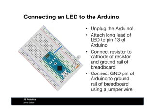 Connecting an LED to the Arduino
•  Unplug the Arduino!
•  Attach long lead of
LED to pin 13 of
Arduino
•  Connect resistor to
cathode of resistor
and ground rail of
breadboard
•  Connect GND pin of
Arduino to ground
rail of breadboard
using a jumper wire
Anna Gerber
JS Robotics
 