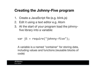Creating the Johnny-Five program
1.  Create a JavaScript ﬁle (e.g. blink.js)
2.  Edit it using a text editor e.g. Atom
3.  At the start of your program load the johnny-
ﬁve library into a variable:

var	
  j5	
  =	
  require("johnny-­‐five");	
  
A variable is a named "container" for storing data,
including values and functions (reusable blocks of
code)
Anna Gerber
JS Robotics
 