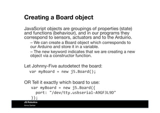 Creating a Board object 
JavaScript objects are groupings of properties (state)
and functions (behaviour), and in our programs they
correspond to sensors, actuators and to the Arduino.
– We can create a Board object which corresponds to
our Arduino and store it in a variable. 
– The new keyword indicates that we are creating a new
object via a constructor function.
Let Johnny-Five autodetect the board:	
  
	
  var	
  myBoard	
  =	
  new	
  j5.Board();	
  
OR Tell it exactly which board to use:
var	
  myBoard	
  =	
  new	
  j5.Board({	
  
	
  	
  port:	
  "/dev/tty.usbserial-­‐A9GF3L9D"	
  
});	
  
Anna Gerber
JS Robotics
 