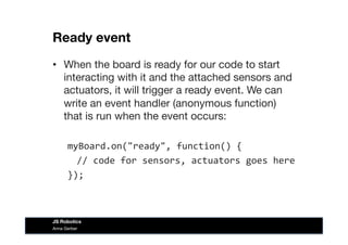 Ready event
•  When the board is ready for our code to start
interacting with it and the attached sensors and
actuators, it will trigger a ready event. We can
write an event handler (anonymous function)
that is run when the event occurs:
myBoard.on("ready",	
  function()	
  {	
  
	
  //	
  code	
  for	
  sensors,	
  actuators	
  goes	
  here	
  
});	
  
Anna Gerber
JS Robotics
 