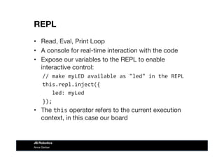 REPL
•  Read, Eval, Print Loop
•  A console for real-time interaction with the code
•  Expose our variables to the REPL to enable
interactive control:
//	
  make	
  myLED	
  available	
  as	
  "led"	
  in	
  the	
  REPL	
  
this.repl.inject({	
  
	
  	
  	
  led:	
  myLed	
  
});	
  
•  The this operator refers to the current execution
context, in this case our board
Anna Gerber
JS Robotics
 