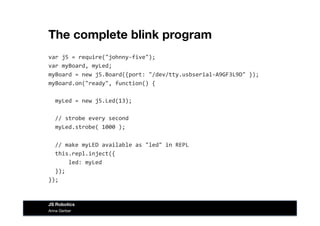 The complete blink program
var	
  j5	
  =	
  require("johnny-­‐five");	
  
var	
  myBoard,	
  myLed;	
  
myBoard	
  =	
  new	
  j5.Board({port:	
  "/dev/tty.usbserial-­‐A9GF3L9D"	
  });	
  
myBoard.on("ready",	
  function()	
  {	
  
	
  	
  myLed	
  =	
  new	
  j5.Led(13);	
  
	
  	
  //	
  strobe	
  every	
  second	
  
	
  	
  myLed.strobe(	
  1000	
  );	
  
	
  	
  //	
  make	
  myLED	
  available	
  as	
  "led"	
  in	
  REPL	
  
	
  	
  this.repl.inject({	
  
	
  	
  	
  	
  	
  	
  led:	
  myLed	
  
	
  	
  });	
  
});	
  
Anna Gerber
JS Robotics
 