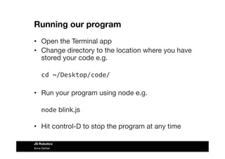 Running our program
•  Open the Terminal app
•  Change directory to the location where you have
stored your code e.g.  
	
  cd	
  ~/Desktop/code/	
  
•  Run your program using node e.g. 
	
  node blink.js 
•  Hit control-D to stop the program at any time
Anna Gerber
JS Robotics
 