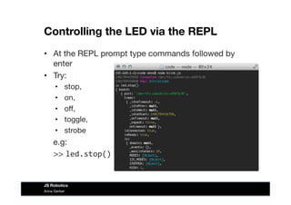 Controlling the LED via the REPL
•  At the REPL prompt type commands followed by
enter
•  Try:
•  stop, 
•  on, 
•  oﬀ, 
•  toggle, 
•  strobe
e.g:

>> led.stop()	
  
Anna Gerber
JS Robotics
 
