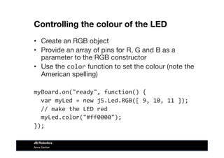 Controlling the colour of the LED
•  Create an RGB object
•  Provide an array of pins for R, G and B as a
parameter to the RGB constructor
•  Use the color function to set the colour (note the
American spelling)
myBoard.on("ready",	
  function()	
  {	
  
	
  	
  var	
  myLed	
  =	
  new	
  j5.Led.RGB([	
  9,	
  10,	
  11	
  ]);	
  
	
  	
  //	
  make	
  the	
  LED	
  red	
  
	
  	
  myLed.color("#ff0000");	
  
});	
  
Anna Gerber
JS Robotics
 
