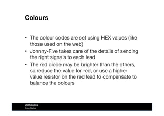 Colours
•  The colour codes are set using HEX values (like
those used on the web)
•  Johnny-Five takes care of the details of sending
the right signals to each lead
•  The red diode may be brighter than the others,
so reduce the value for red, or use a higher
value resistor on the red lead to compensate to
balance the colours
Anna Gerber
JS Robotics
 