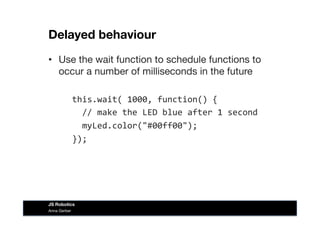 Delayed behaviour
•  Use the wait function to schedule functions to
occur a number of milliseconds in the future
	
  	
  this.wait(	
  1000,	
  function()	
  {	
  
	
  	
  	
  	
  //	
  make	
  the	
  LED	
  blue	
  after	
  1	
  second	
  
	
  	
  	
  	
  myLed.color("#00ff00");	
  
	
  	
  });	
  
Anna Gerber
JS Robotics
 
