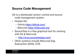 Source Code Management
Git is a distributed version control and source
code management system. 
•  Hosted Git:
–  GitHub https://github.com/ 
–  Bitbucket https://bitbucket.org/ 
•  SourceTree is a free graphical tool for working
with Git & Mercurial
–  http://www.sourcetreeapp.com/ 
•  Other systems include Mercurial (hg),
Subversion (SVN), CVS 
Anna Gerber
JS Robotics
 