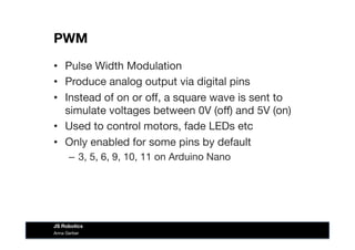 PWM
•  Pulse Width Modulation
•  Produce analog output via digital pins
•  Instead of on or oﬀ, a square wave is sent to
simulate voltages between 0V (oﬀ) and 5V (on)
•  Used to control motors, fade LEDs etc
•  Only enabled for some pins by default
–  3, 5, 6, 9, 10, 11 on Arduino Nano
Anna Gerber
JS Robotics
 